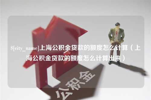 梁山上海公积金贷款的额度怎么计算（上海公积金贷款的额度怎么计算出来）